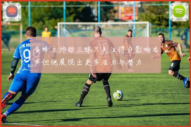 黄蜂主帅称三球只关注得分影响名声但他展现出更多活力与潜力