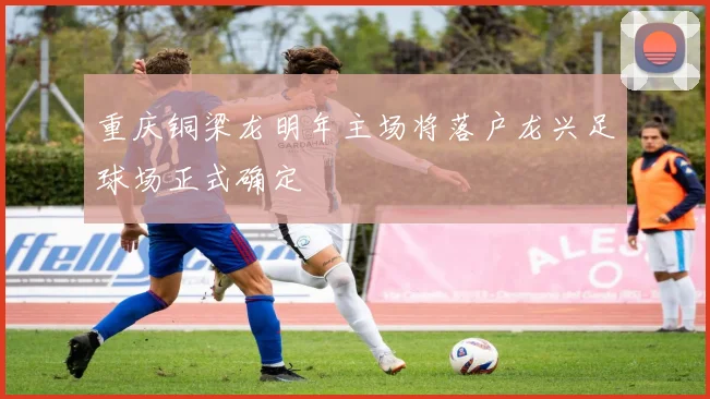 重庆铜梁龙明年主场将落户龙兴足球场正式确定