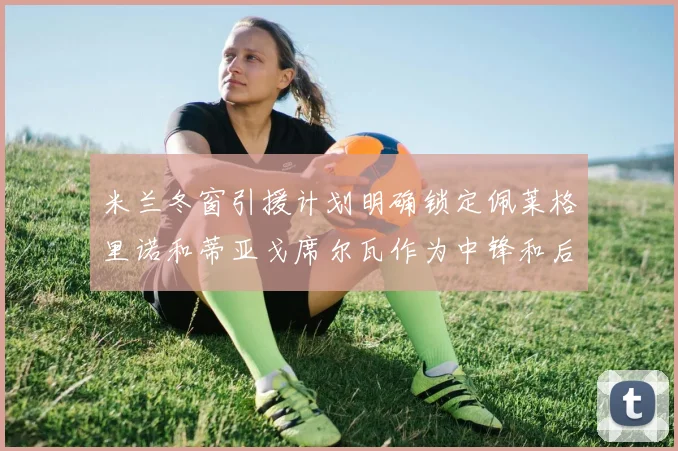 米兰冬窗引援计划明确锁定佩莱格里诺和蒂亚戈席尔瓦作为中锋和后卫目标