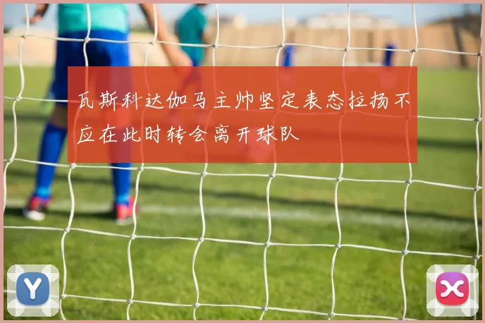 瓦斯科达伽马主帅坚定表态拉扬不应在此时转会离开球队