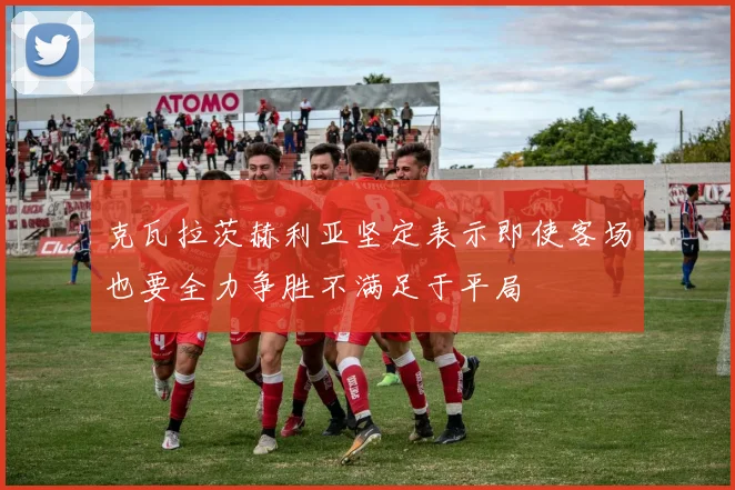 克瓦拉茨赫利亚坚定表示即使客场也要全力争胜不满足于平局