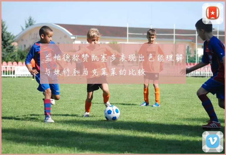 兰帕德称赞凯塞多表现出色能理解与坎特和马克莱莱的比较