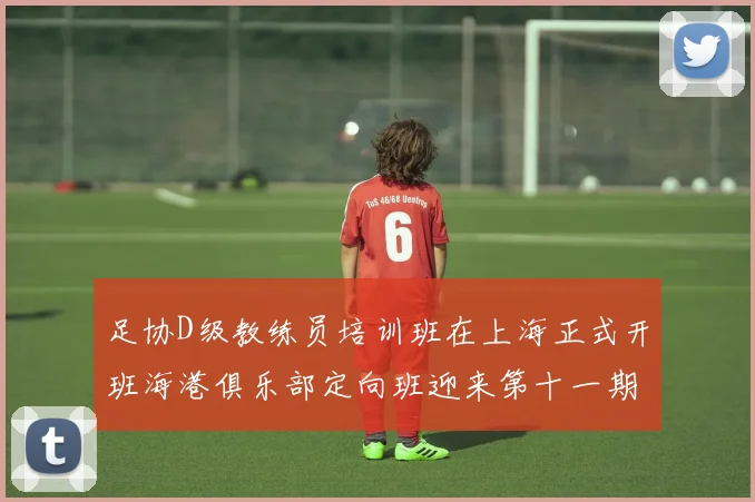 足协D级教练员培训班在上海正式开班海港俱乐部定向班迎来第十一期学员