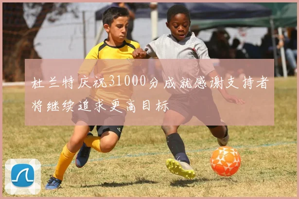 杜兰特庆祝31000分成就感谢支持者将继续追求更高目标