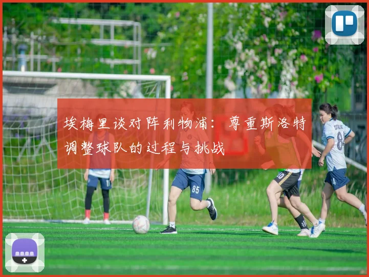 埃梅里谈对阵利物浦：尊重斯洛特调整球队的过程与挑战