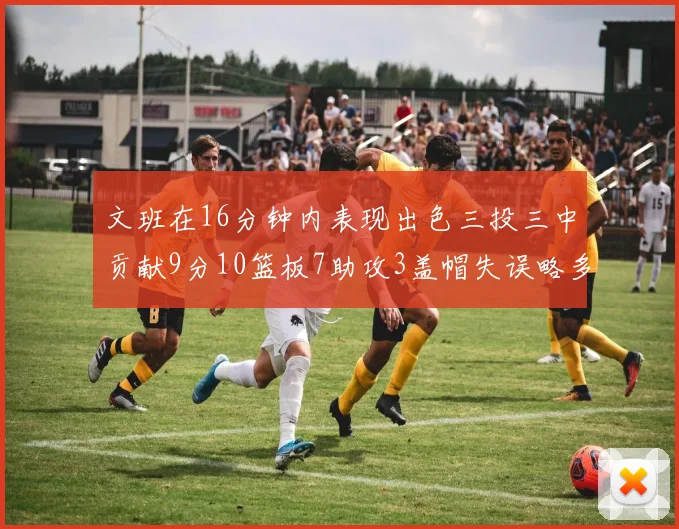 文班在16分钟内表现出色三投三中贡献9分10篮板7助攻3盖帽失误略多但依然完美