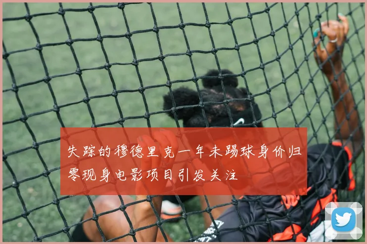 失踪的穆德里克一年未踢球身价归零现身电影项目引发关注