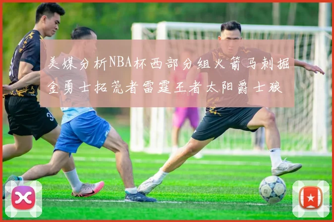 美媒分析NBA杯西部分组火箭马刺掘金勇士拓荒者雷霆王者太阳爵士狼队