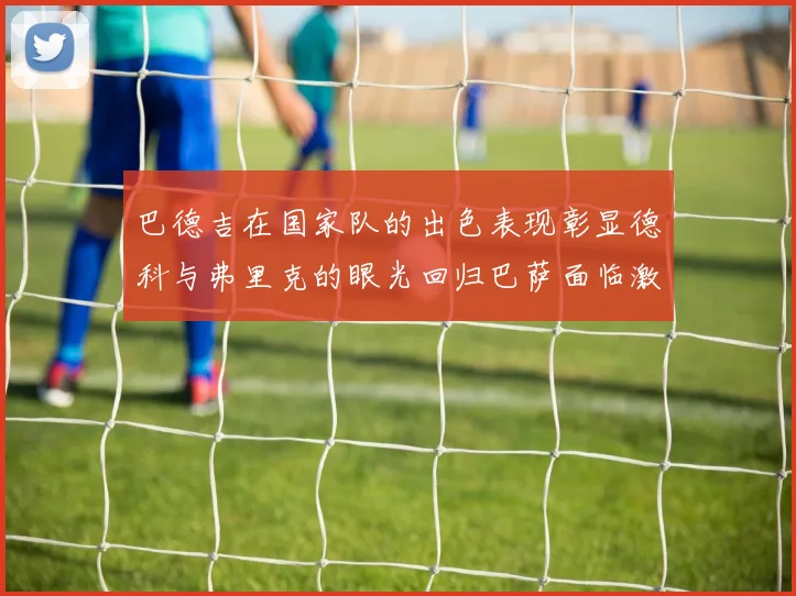 巴德吉在国家队的出色表现彰显德科与弗里克的眼光回归巴萨面临激烈竞争挑战
