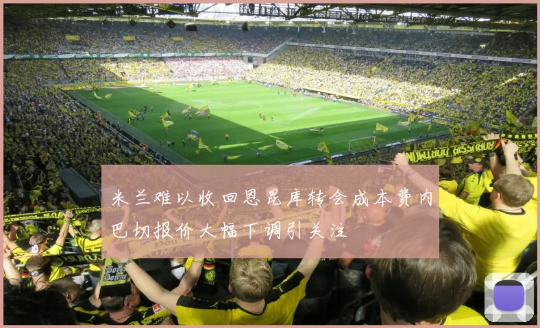 米兰难以收回恩昆库转会成本费内巴切报价大幅下调引关注