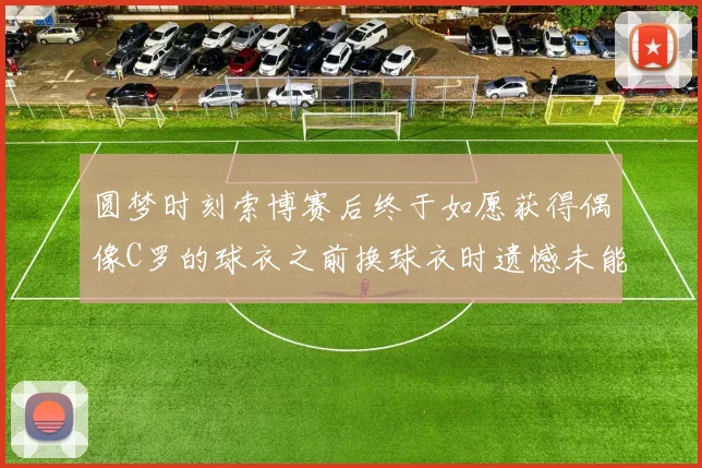 圆梦时刻索博赛后终于如愿获得偶像C罗的球衣之前换球衣时遗憾未能成功