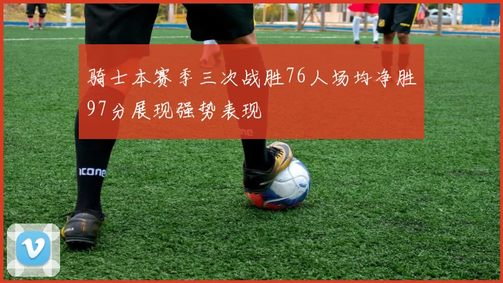 骑士本赛季三次战胜76人场均净胜97分展现强势表现