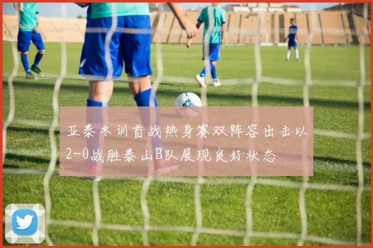 亚泰冬训首战热身赛双阵容出击以2-0战胜泰山B队展现良好状态
