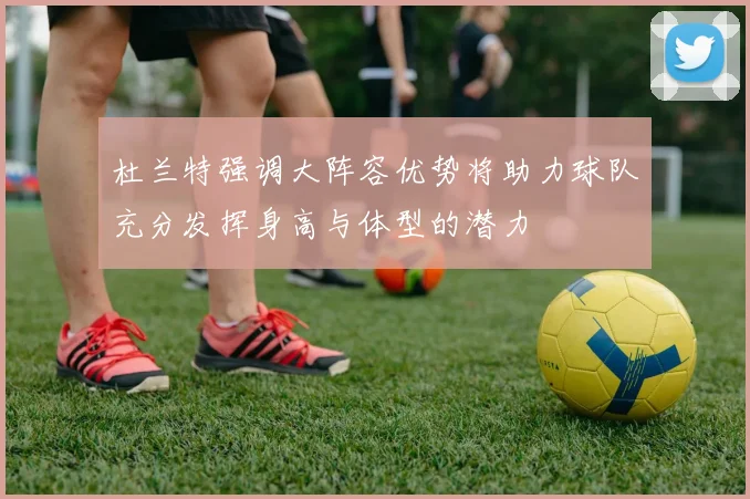 杜兰特强调大阵容优势将助力球队充分发挥身高与体型的潜力