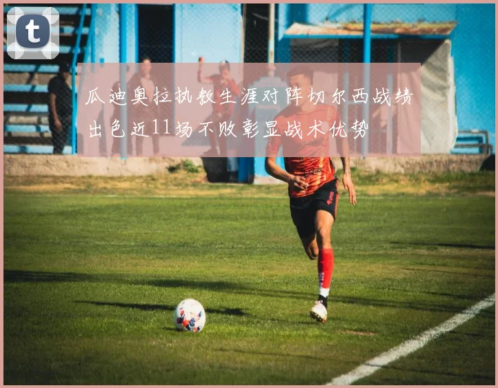 瓜迪奥拉执教生涯对阵切尔西战绩出色近11场不败彰显战术优势