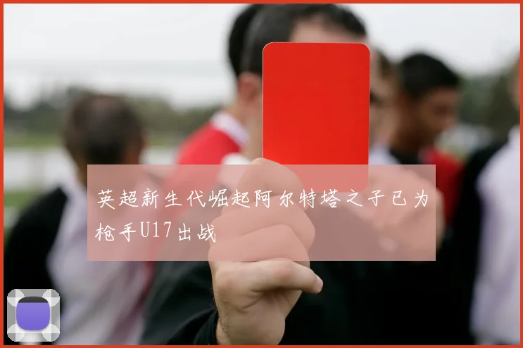 英超新生代崛起阿尔特塔之子已为枪手U17出战
