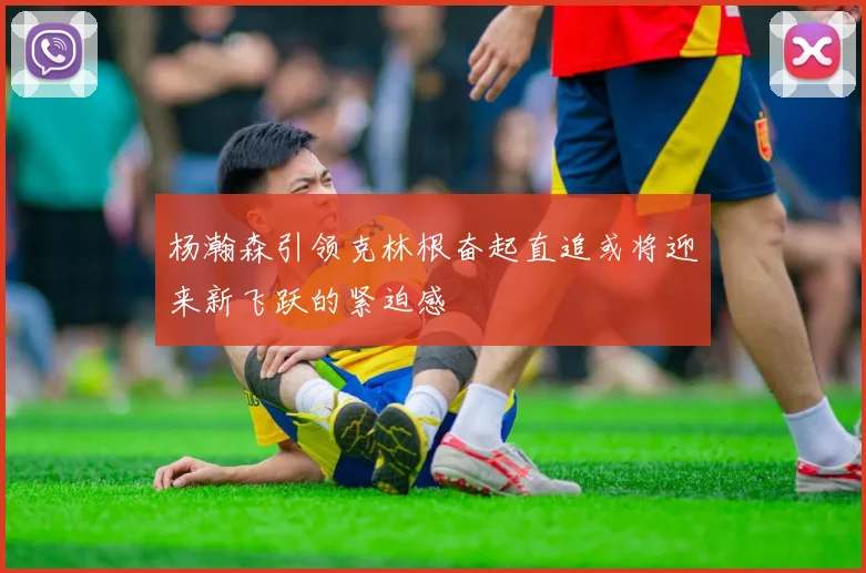 杨瀚森引领克林根奋起直追或将迎来新飞跃的紧迫感