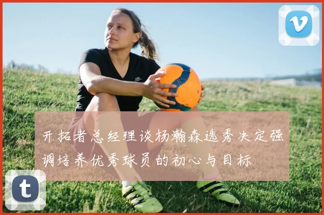 开拓者总经理谈杨瀚森选秀决定强调培养优秀球员的初心与目标