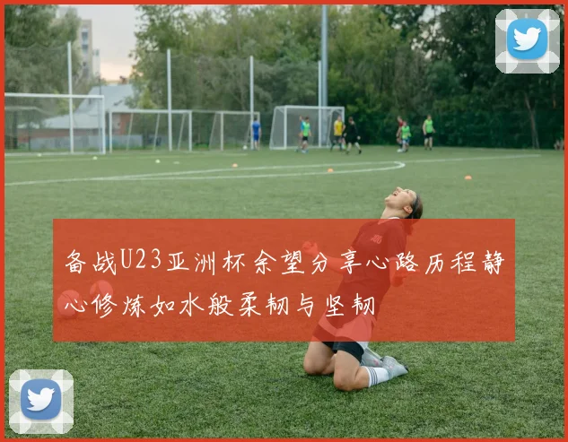 备战U23亚洲杯余望分享心路历程静心修炼如水般柔韧与坚韧