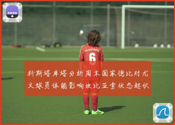 科斯塔库塔分析周末国家德比对尤文球员体能影响坎比亚索状态起伏不定