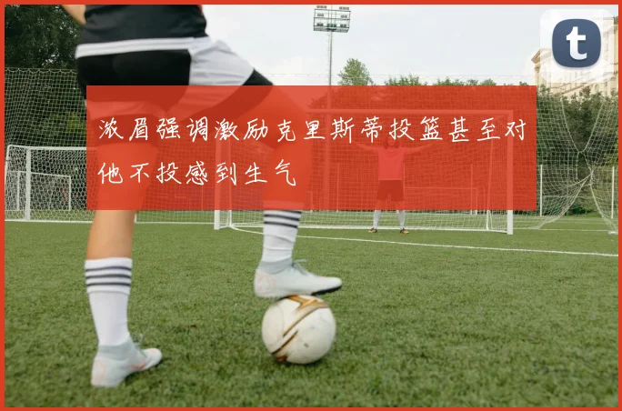 浓眉强调激励克里斯蒂投篮甚至对他不投感到生气