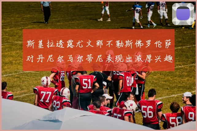 斯基拉透露尤文那不勒斯佛罗伦萨对丹尼尔马尔蒂尼表现出浓厚兴趣