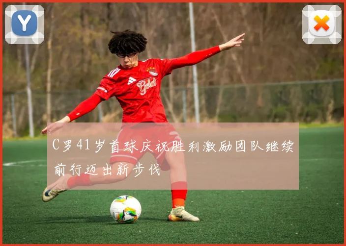 C罗41岁首球庆祝胜利激励团队继续前行迈出新步伐