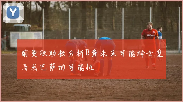 前曼联助教分析B费未来可能转会皇马或巴萨的可能性