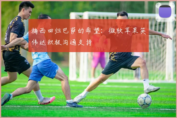 梅西回归巴萨的希望：微软苹果英伟达积极沟通支持