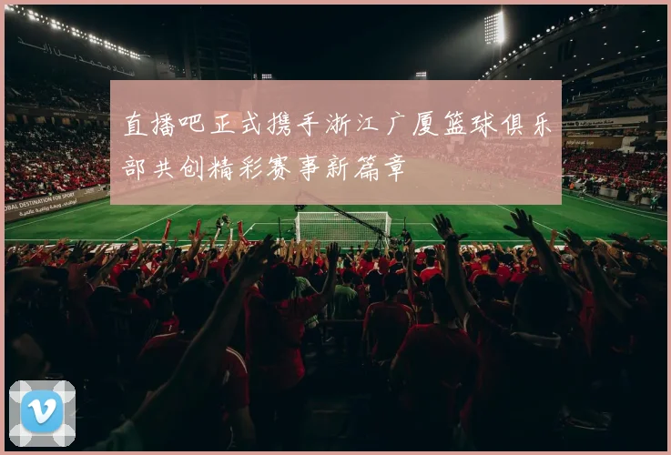 直播吧正式携手浙江广厦篮球俱乐部共创精彩赛事新篇章