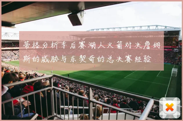 蒂格分析季后赛湖人火箭对决詹姆斯的威胁与东契奇的总决赛经验