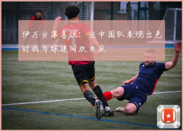 伊万分享喜悦：当中国队表现出色时我与球迷同欢共庆