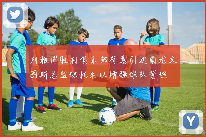 利雅得胜利俱乐部有意引进前尤文图斯总监琼托利以增强球队管理