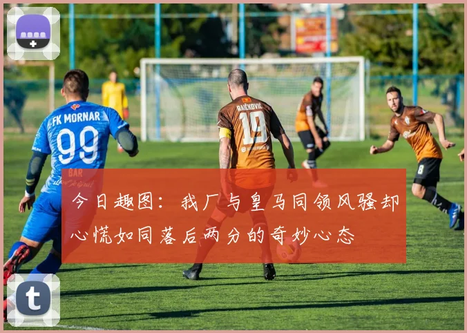 今日趣图：我厂与皇马同领风骚却心慌如同落后两分的奇妙心态