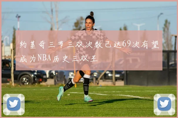 约基奇三节三双次数已达69次有望成为NBA历史三双王