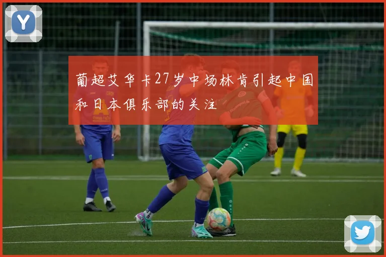 葡超艾华卡27岁中场林肯引起中国和日本俱乐部的关注