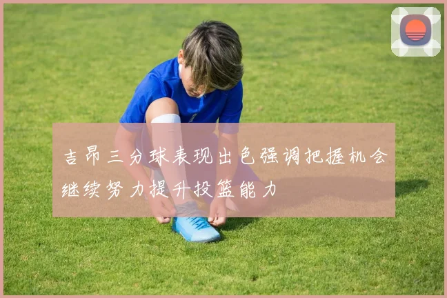 吉昂三分球表现出色强调把握机会继续努力提升投篮能力