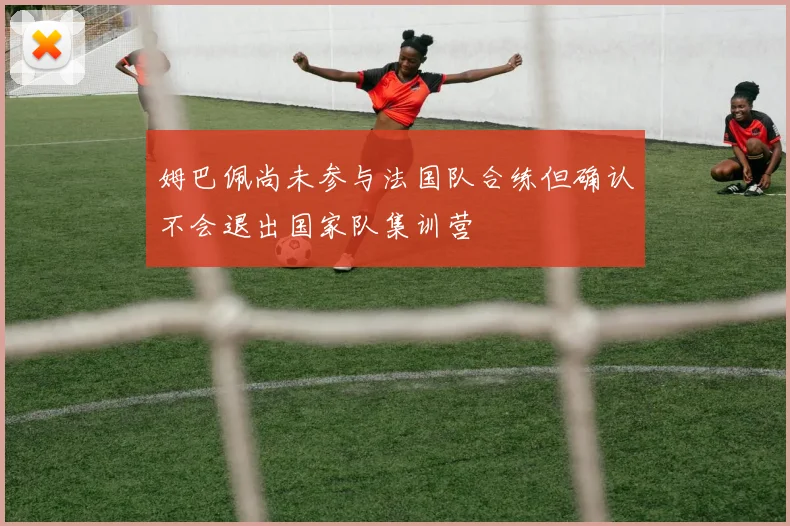 姆巴佩尚未参与法国队合练但确认不会退出国家队集训营