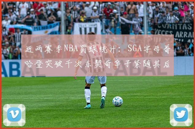 近两赛季NBA罚球统计：SGA字母哥哈登突破千次东契奇华子紧随其后