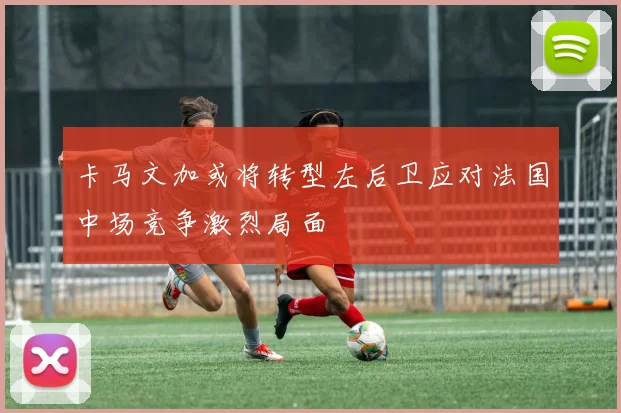 卡马文加或将转型左后卫应对法国中场竞争激烈局面
