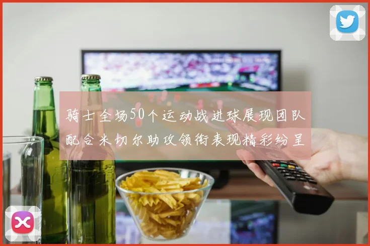 骑士全场50个运动战进球展现团队配合米切尔助攻领衔表现精彩纷呈