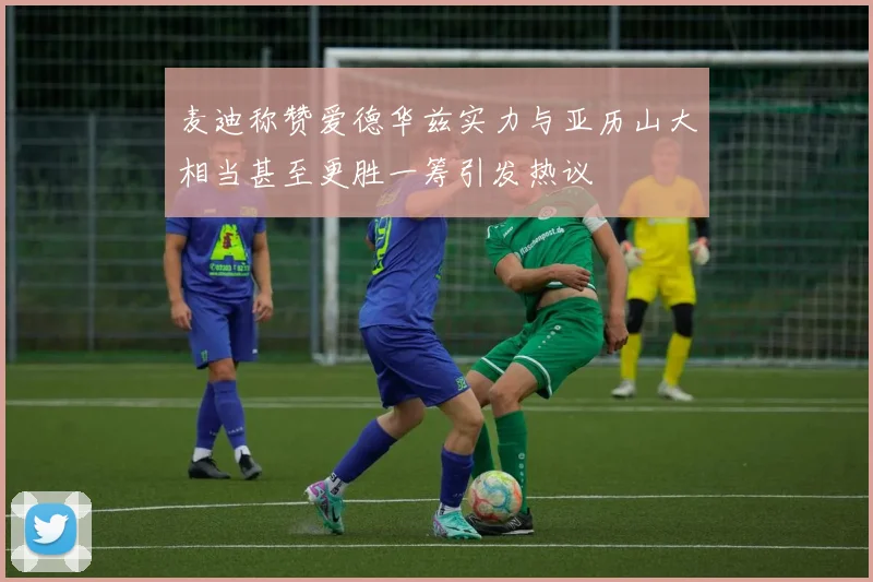 麦迪称赞爱德华兹实力与亚历山大相当甚至更胜一筹引发热议